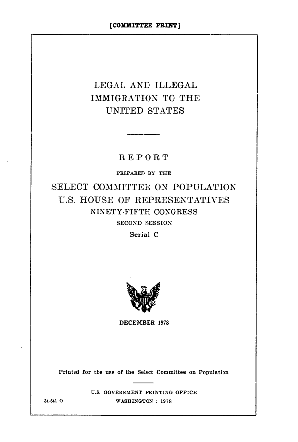 handle is hein.comprint/cmptaaajz0001 and id is 1 raw text is: 

[COMMITTEE PRINT]


         LEGAL AND ILLEGAL
         IMMIGRATION TO THE
            UNITED STATES




              REPORT
              PREPARErp BY THE

SELECT COMMITTEL ON POPULATION
U.S. HOUSE OF REPRESENTATIVES
        NINETY-FIFTH CONGRESS
              SECOND SESSION
                 Serial C


DECEMBER 1978


   Printed for the use of the Select Committee on Population

          U.S. GOVERNMENT PRINTING OFFICE
34-S41 0       WASHINGTON : 197S


