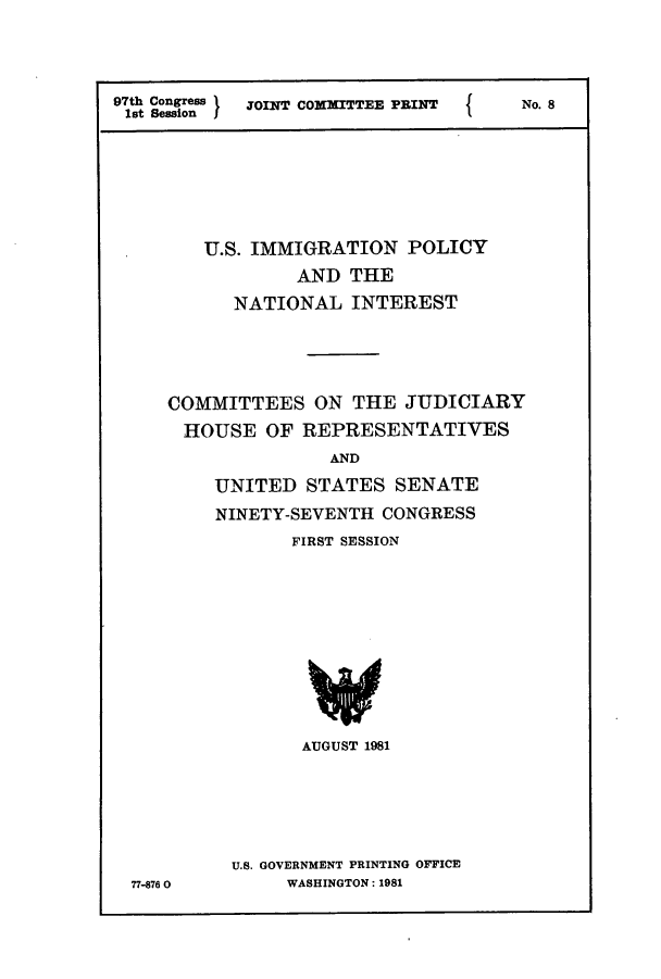 handle is hein.comprint/cmptaaaqw0001 and id is 1 raw text is: 





97th Congress JOINT COMMITTEE PRINT
1st Session )                    I


No. 8


   U.S. IMMIGRATION   POLICY

            AND  THE

      NATIONAL   INTEREST






COMMITTEES ON THE JUDICIARY

HOUSE OF REPRESENTATIVES
               AND

    UNITED   STATES  SENATE

    NINETY-SEVENTH  CONGRESS

           FIRST SESSION













           AUGUST 1981


U.S. GOVERNMENT PRINTING OFFICE
     WASHINGTON: 1981


77-8760


