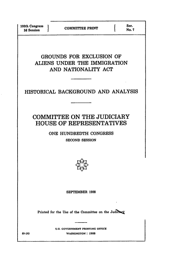 handle is hein.comprint/cmptaaaqx0001 and id is 1 raw text is: 




100th Congress
2d Session


COMMITTEE PRINT


       GROUNDS   FOR  EXCLUSION   OF
     ALIENS  UNDER  THE  IMMIGRATION
          AND  NATIONALITY ACT




 HISTORICAL  BACKGROUND AND ANALYSIS





    COMMITTEE ON THE JUDICIARY
    HOUSE OF REPRESENTATIVES

          ONE HUNDREDTH  CONGRESS
                SECOND SESSION












                SEPTEMBER 1988




      Printed for the Use of the Committee on the JudN&;t



            U.S. GOVERNMENT PRINTING OFFICE
89-263          WASHINGTON : 1988


I


Ser.
No.?7


