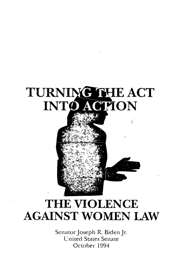 handle is hein.comprint/cmptaaaty0001 and id is 1 raw text is: 





TURNI         TIE  ACT
    INT        L ON






    THE  VIOLENCE
AGAINST   WOMEN LAW
      Senator, oseph R. Bidenjr.
      United States Senate
         October 1994


