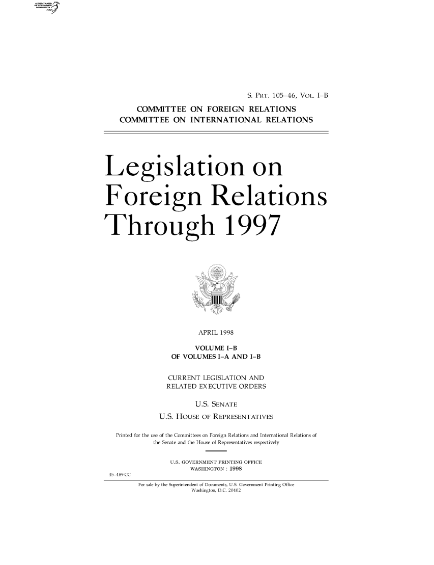 handle is hein.comprint/comprtaaba0001 and id is 1 raw text is: 







S. PRT. 105-46, VOL. I-B


    COMMITTEE ON FOREIGN RELATIONS
COMMITTEE ON INTERNATIONAL RELATIONS


Legislation on


Foreign Relations


Through 1997


      APRIL 1998
      VOLUME I-B
OF VOLUMES I-A AND I-B


            CURRENT LEGISLATION AND
            RELATED EXECUTIVE ORDERS

                  U.S. SENATE
          U.S. HOUSE OF REPRESENTATIVES
Printed for the use of the Committees on Foreign Relations and International Relations of
         the Senate and the House of Representatives respectively


U.S. GOVERNMENT PRINTING OFFICE
     WASHINGTON : 1998


45 489 CC


For sale by the Superintendent of Docmnents, U.S. Government Printing Office
            Washington, D.C. 20402


