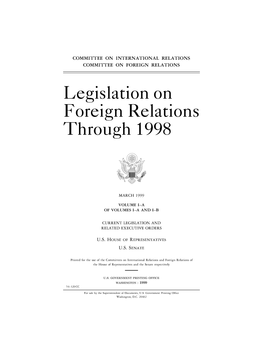 handle is hein.comprint/comprtaacj0001 and id is 1 raw text is: 







    COMMITTEE ON INTERNATIONAL RELATIONS
       COMMITTEE ON FOREIGN RELATIONS




Legislation on


Foreign Relations


Through 1998


                  MARCH 1999
                  VOLUME I-A
             OF VOLUMES I-A AND I-B

             CURRENT LEGISLATION AND
             RELATED EXECUTIVE ORDERS

          U.S. HOUSE OF REPRESENTATIVES
                  U.S. SENATE

Printed for the use of the Committees on International Relations and Foreign Relations of
         the House of Representatives and the Senate respectively


U.S. GOVERNMENT PRINTING OFFICE
     WASHINGTON : 1999


54-320 CC


For sale by the Superintendent of Documents, U.S. Government Printing Office
            Washington, D.C. 20402


