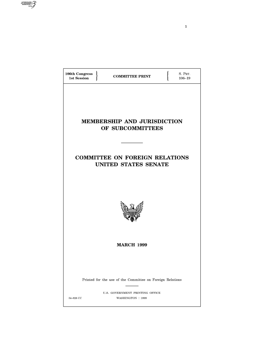 handle is hein.comprint/comprtaads0001 and id is 1 raw text is: 106th Congress  COMMITTEE PRINT   S. PRT.
1st Session  1OMTE  PRN    106-19
MEMBERSHIP AND JURISDICTION
OF SUBCOMMITTEES
COMMITTEE ON FOREIGN RELATIONS
UNITED STATES SENATE

MARCH 1999
Printed for the use of the Committee on Foreign Relations
U.S. GOVERNMENT PRINTING OFFICE
54-826 CC                WASHINGTON : 1999


