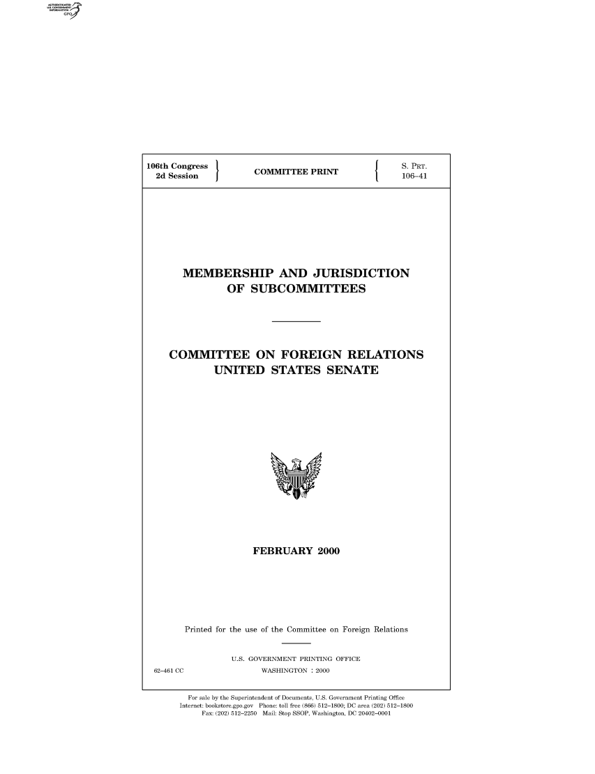 handle is hein.comprint/comprtaady0001 and id is 1 raw text is: 106th Congress  COMMITTEE PRINT  S. PRT.
2d Session  1     P          106-41
MEMBERSHIP AND JURISDICTION
OF SUBCOMMITTEES
COMMITTEE ON FOREIGN RELATIONS
UNITED STATES SENATE

FEBRUARY 2000
Printed for the use of the Committee on Foreign Relations

U.S. GOVERNMENT PRINTING OFFICE
WASHINGTON : 2000

62-461 CC

For sale by the Superintendent of Documents, U.S. Government Printing Office
Internet: bookstore.gpo.gov Phone: toll free (866) 512-1800; DC area (202) 512-1800
Fax: (202) 512-2250 Mail: Stop SSOP, Washington, DC 20402-0001


