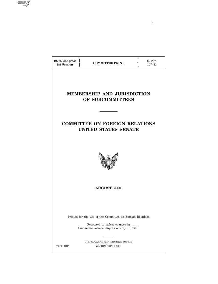 handle is hein.comprint/comprtaagv0001 and id is 1 raw text is: 107th Congress  COMMITTEE PRINT   S. PRT.
1st Session  1OMTE  PRN    107-41
MEMBERSHIP AND JURISDICTION
OF SUBCOMMITTEES
COMMITTEE ON FOREIGN RELATIONS
UNITED STATES SENATE

AUGUST 2001
Printed for the use of the Committee on Foreign Relations
Reprinted to reflect changes in
Committee membership as of July 10, 2001
U.S. GOVERNMENT PRINTING OFFICE
74-801 DTP                WASHINGTON : 2001


