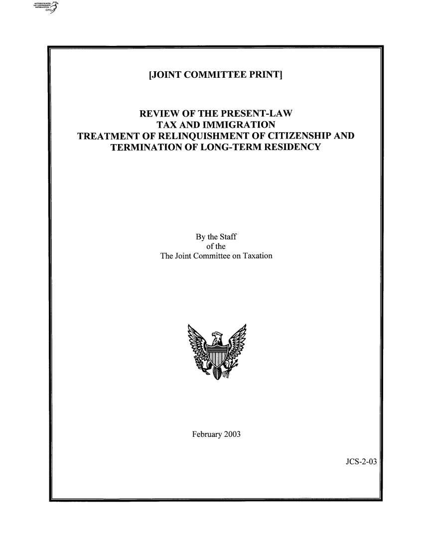 handle is hein.comprint/comprtaaiw0001 and id is 1 raw text is: [JOINT COMMITTEE PRINT]

REVIEW OF THE PRESENT-LAW
TAX AND IMMIGRATION
TREATMENT OF RELINQUISHMENT OF CITIZENSHIP AND
TERMINATION OF LONG-TERM RESIDENCY
By the Staff
of the
The Joint Committee on Taxation

February 2003

JCS-2-03


