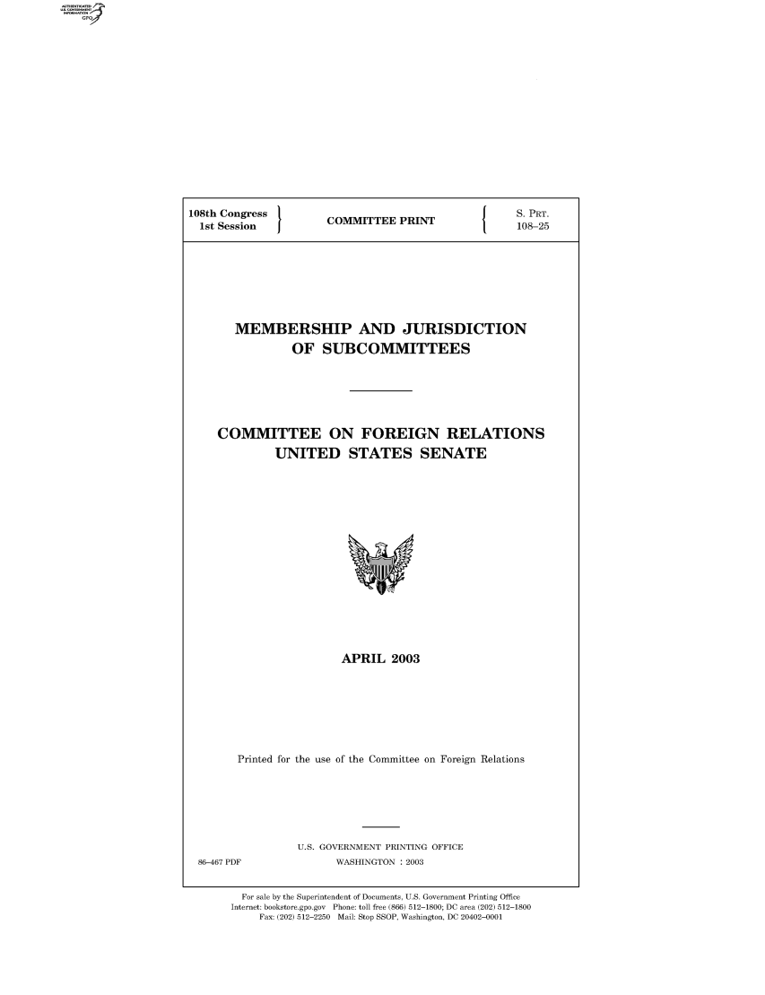 handle is hein.comprint/comprtaajp0001 and id is 1 raw text is: 108th Congress  COMMITTEE PRINT   S. PRT.
1st Session  1OMTE  PRN    108-25
MEMBERSHIP AND JURISDICTION
OF SUBCOMMITTEES
COMMITTEE ON FOREIGN RELATIONS
UNITED STATES SENATE

APRIL 2003
Printed for the use of the Committee on Foreign Relations

U.S. GOVERNMENT PRINTING OFFICE
WASHINGTON : 2003

For sale by the Superintendent of Documents, U.S. Government Printing Office
Internet: bookstore.gpo.gov Phone: toll free (866) 512-1800; DC area (202) 512-1800
Fax: (202) 512-2250 Mail: Stop SSOP, Washington, DC 20402-0001

86-467 PDF


