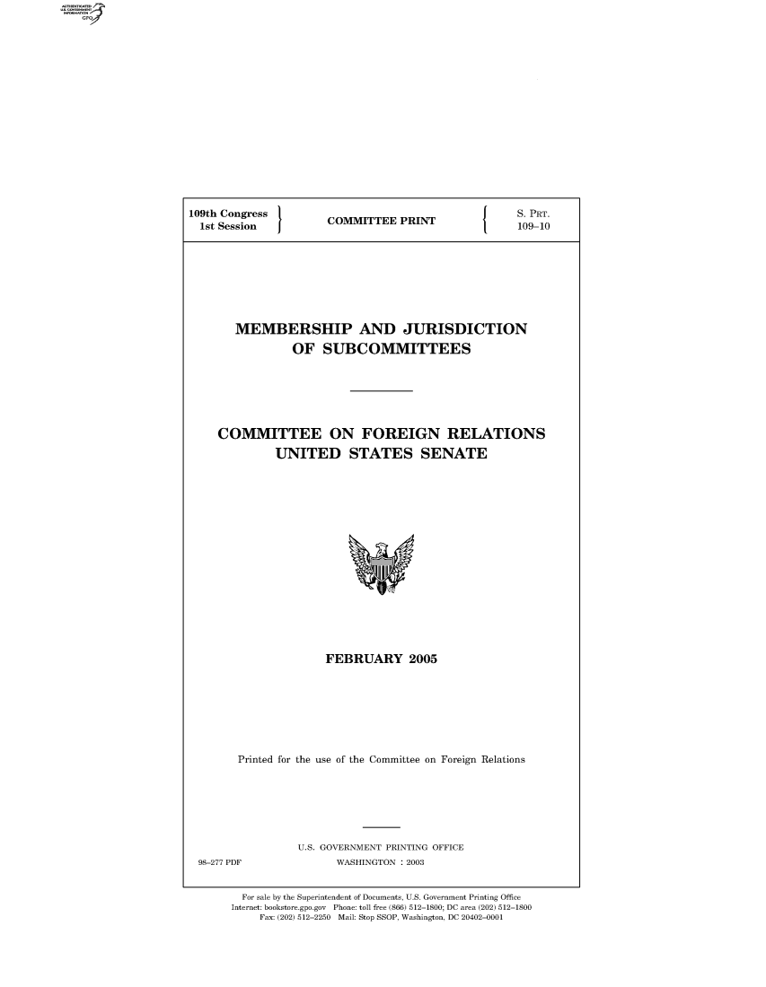handle is hein.comprint/comprtaaoa0001 and id is 1 raw text is: 109th Congress  COMMITTEE PRINT  PRT.
1st Session  COMTE  PRN      109-10
MEMBERSHIP AND JURISDICTION
OF SUBCOMMITTEES
COMMITTEE ON FOREIGN RELATIONS
UNITED STATES SENATE

FEBRUARY 2005
Printed for the use of the Committee on Foreign Relations

U.S. GOVERNMENT PRINTING OFFICE
WASHINGTON : 2003

For sale by the Superintendent of Documents, U.S. Government Printing Office
Internet: bookstore.gpo.gov Phone: toll free (866) 512-1800; DC area (202) 512-1800
Fax: (202) 512-2250 Mail: Stop SSOP, Washington, DC 20402-0001

98-277 PDF


