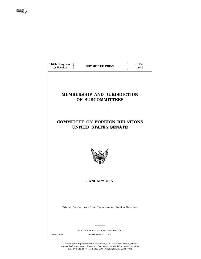 handle is hein.comprint/comprtaarc0001 and id is 1 raw text is: 110th Congress  C I       I  S. PRT.
1st Session  COMMITTEE PRINT  110-5
MEMBERSHIP AND JURISDICTION
OF SUBCOMMITTEES
COMMITTEE ON FOREIGN RELATIONS
UNITED STATES SENATE

JANUARY 2007
Printed for the use of the Committee on Foreign Relations

U.S. GOVERNMENT PRINTING OFFICE
WASHINGTON : 2007

For sale by the Superintendent of Documents, U.S. Government Printing Office
Internet: bookstore.gpo.gov Phone: toll free (866) 512-1800; DC area (202) 512-1800
Fax: (202) 512-2250 Mail: Stop SSOP, Washington, DC 20402-0001

c ov

31-811 PDF



