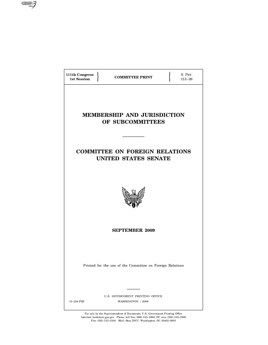 handle is hein.comprint/comprtaaxg0001 and id is 1 raw text is: 111th Congress                S. PRT.
1st Session COMMITTEE PRINT 111-26
MEMBERSHIP AND JURISDICTION
OF SUBCOMMITTEES
COMMITTEE ON FOREIGN RELATIONS
UNITED STATES SENATE

SEPTEMBER 2009
Printed for the use of the Committee on Foreign Relations

U.S. GOVERNMENT PRINTING OFFICE
WASHINGTON : 2009

For sale by the Superintendent of Documents, U.S. Government Printing Office
Internet: bookstore.gpo.gov Phone: toll free (866) 512-1800; DC area (202) 512-1800
Fax: (202) 512-2104 Mail: Stop IDCC, Washington, DC 20402-0001

51-228 PDF


