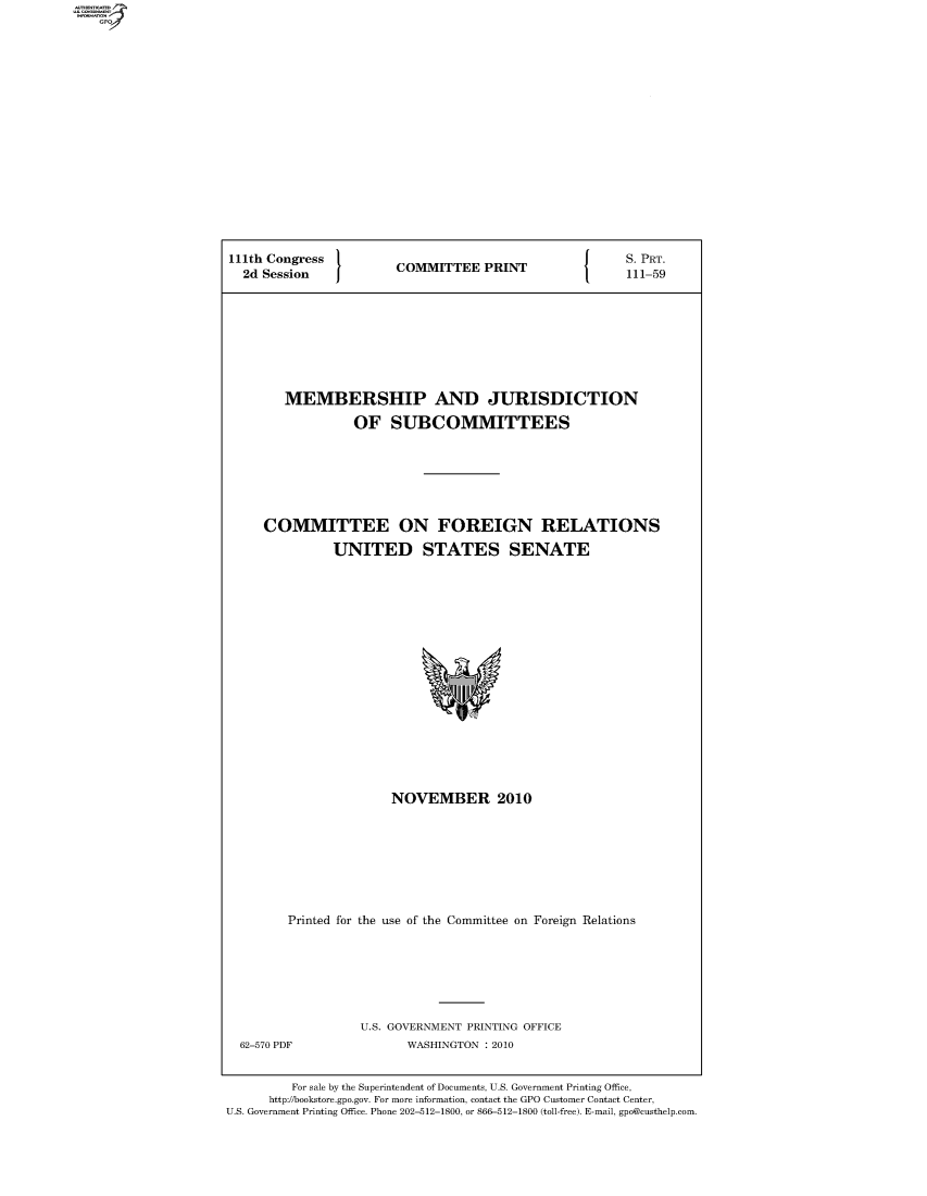 handle is hein.comprint/comprtaayi0001 and id is 1 raw text is: 111th Congress                S. PRT.
2d Session  COMMITTEE PRINT  111-59
MEMBERSHIP AND JURISDICTION
OF SUBCOMMITTEES
COMMITTEE ON FOREIGN RELATIONS
UNITED STATES SENATE

NOVEMBER 2010
Printed for the use of the Committee on Foreign Relations

62-570 PDF

U.S. GOVERNMENT PRINTING OFFICE
WASHINGTON :2010

For sale by the Superintendent of Documents, U.S. Government Printing Office,
http://bookstore.gpo.gov. For more information, contact the GPO Customer Contact Center,
U.S. Government Printing Office. Phone 202-512-1800, or 866-512-1800 (toll-free). E-mail, gpo@custhelp.com


