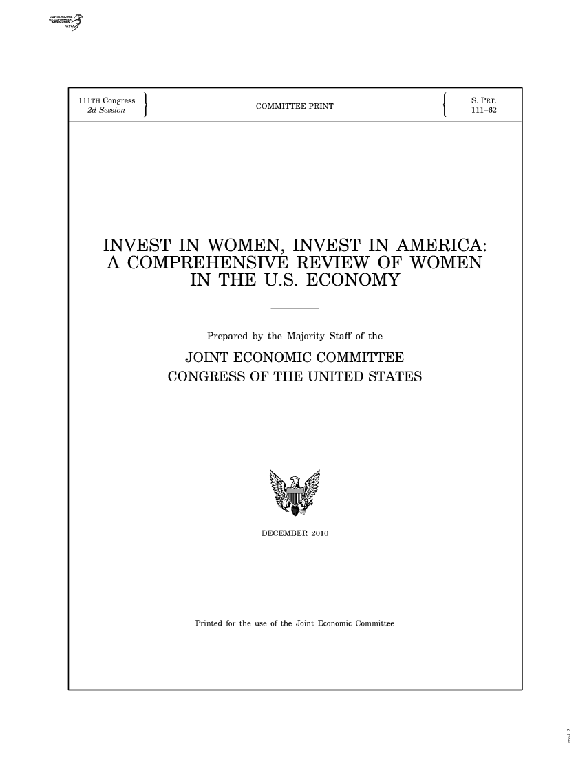 handle is hein.comprint/comprtaayl0001 and id is 1 raw text is: 111TH Congress    COMMITTEE PRINT       S. PRT.
2d Session       C     P               111-62
INVEST IN WOMEN, INVEST IN AMERICA:
A COMPREHENSIVE REVIEW OF WOMEN
IN THE U.S. ECONOMY
Prepared by the Majority Staff of the
JOINT ECONOMIC COMMITTEE
CONGRESS OF THE UNITED STATES

DECEMBER 2010

Printed for the use of the Joint Economic Committee


