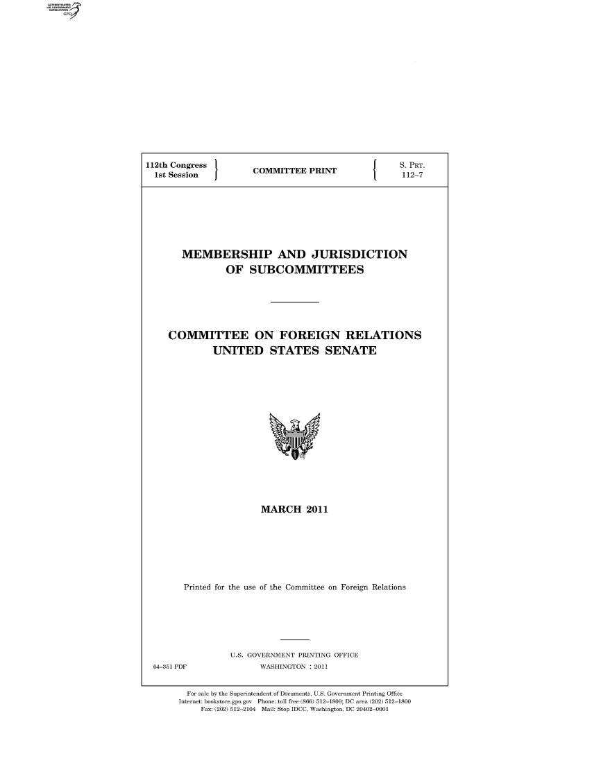 handle is hein.comprint/comprtabdd0001 and id is 1 raw text is: 112th Congress  COMMITTEE PRINT  S.PRT.
1st Session  COMTE  PRN       112-7
MEMBERSHIP AND JURISDICTION
OF SUBCOMMITTEES
COMMITTEE ON FOREIGN RELATIONS
UNITED STATES SENATE

MARCH 2011
Printed for the use of the Committee on Foreign Relations

U.S. GOVERNMENT PRINTING OFFICE
WASHINGTON : 2011

For sale by the Superintendent of Documents, U.S. Government Printing Office
Internet: bookstore.gpo.gov Phone: toll free (866) 512-1800; DC area (202) 512-1800
Fax: (202) 512-2104 Mail: Stop IDCC, Washington, DC 20402-0001

64-351 PDF


