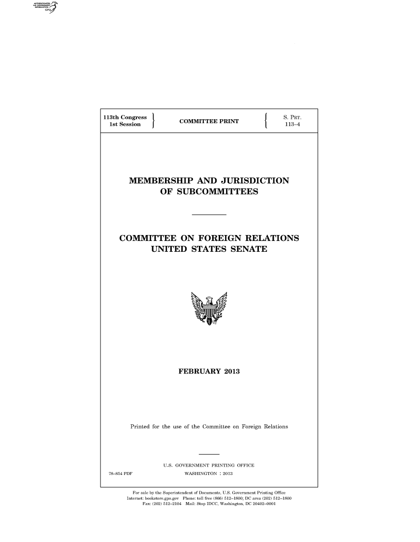 handle is hein.comprint/comprtabgw0001 and id is 1 raw text is: 113th Congress  COMMITTEE PRINT  S.PRT.
1st Session  COMTE  PRN       113-4
MEMBERSHIP AND JURISDICTION
OF SUBCOMMITTEES
COMMITTEE ON FOREIGN RELATIONS
UNITED STATES SENATE

FEBRUARY 2013
Printed for the use of the Committee on Foreign Relations

U.S. GOVERNMENT PRINTING OFFICE
WASHINGTON : 2013

For sale by the Superintendent of Documents, U.S. Government Printing Office
Internet: bookstore.gpo.gov Phone: toll free (866) 512-1800; DC area (202) 512-1800
Fax: (202) 512-2104 Mail: Stop IDCC, Washington, DC 20402-0001

78-854 PDF


