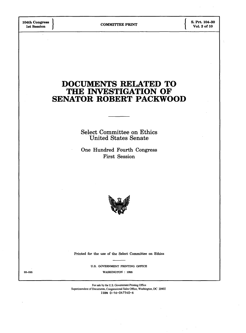 handle is hein.comprint/dcrlinv0001 and id is 1 raw text is: 

104th Congress 1                         P                         S. Prt. 104-30
1st Session                    COMMITTEE PRINT                     VoL 2 of 10









                DOCUMENTS RELATED TO
                THE INVESTIGATION OF
            SENATOR ROBERT PACKWOOD




                       Select Committee on Ethics
                          United States Senate

                       One Hundred Fourth Congress
                                First Session


Printed for the use of the Select Committee on Ethics

       U.S. GOVERNMENT PRINTING OFFICE
           WASHINGTON : 1995


93-095


        For sale by tse U.S. Government Printing Office
Superintendent of Documents, Congressional Sales Office, Washington, DC 20402
            ISBN 0-16-047540-6


