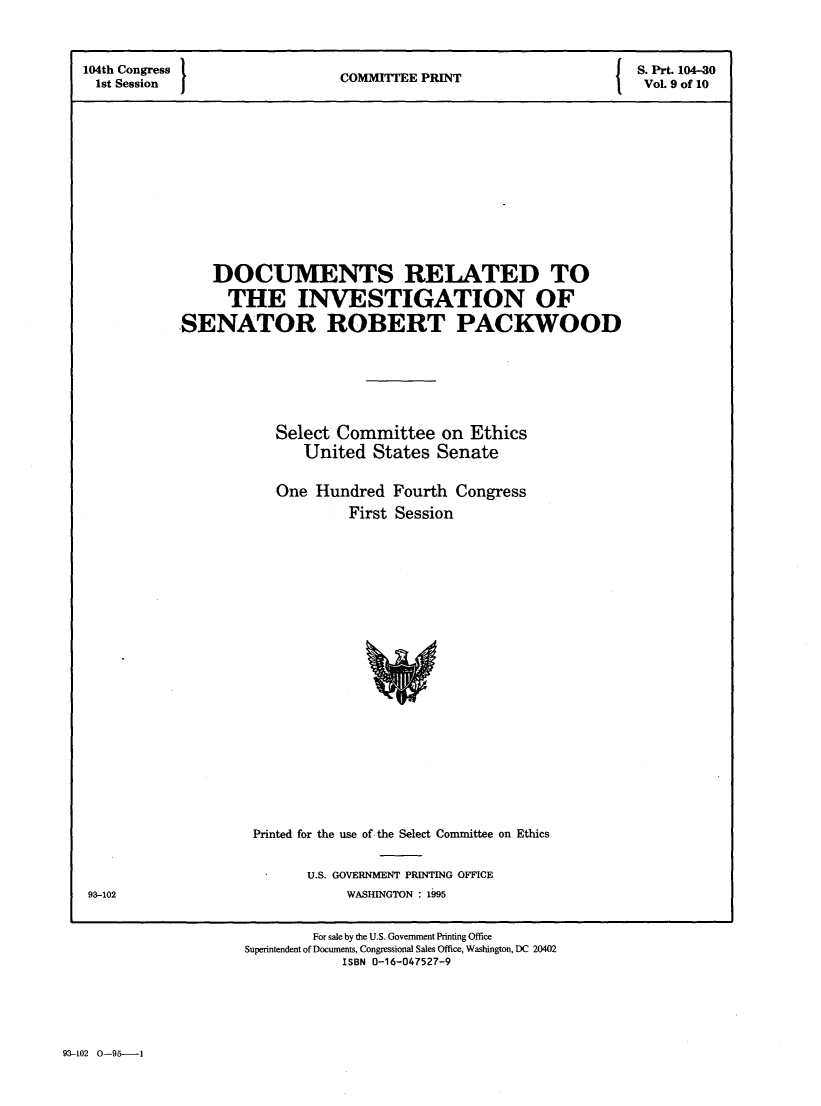 handle is hein.comprint/dcrlisn0001 and id is 1 raw text is: 



104th Congress                                                   ' P S. Prt. 104-30
1st Session                    COMMITTEE PRINT                      Vol. 9 of 10














                DOCUMENTS RELATED TO

                  THE INVESTIGATION OF

            SENATOR ROBERT PACKWOOD







                       Select Committee on Ethics
                           United States Senate


                       One Hundred Fourth Congress
                                First Session


Printed for the use of the Select Committee on Ethics


U.S. GOVERNMENT PRINTING OFFICE
     WASHINGTON : 1995


93-102


        For sale by the U.S. Government Printing Office
Superintendent of Documents, Congressional Sales Office, Washington, DC 20402
            ISBN 0-16-047527-9


93-102   O-951----


