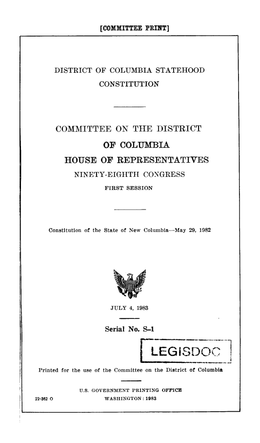 handle is hein.comprint/dcsthc0001 and id is 1 raw text is: [COMMITTEE PRINT]

DISTRICT OF COLUMBIA STATEHOOD
CONSTITUTION
COMMITTEE ON THE DISTRICT
OF COLUMBIA
HOUSE OF REPRESENTATIVES
NINETY-EIGHTH CONGRESS
FIRST SESSION
Constitution of the State of New Columbia-May 29, 1982
JULY 4, 1983
Serial No. S-1
LEGISDOQ I
Printed for the use of the Committee on the District of Columbia
U.S. GOVERNMENT PRINTING OFFICE
22-362 0           WASHINGTON: 1983


