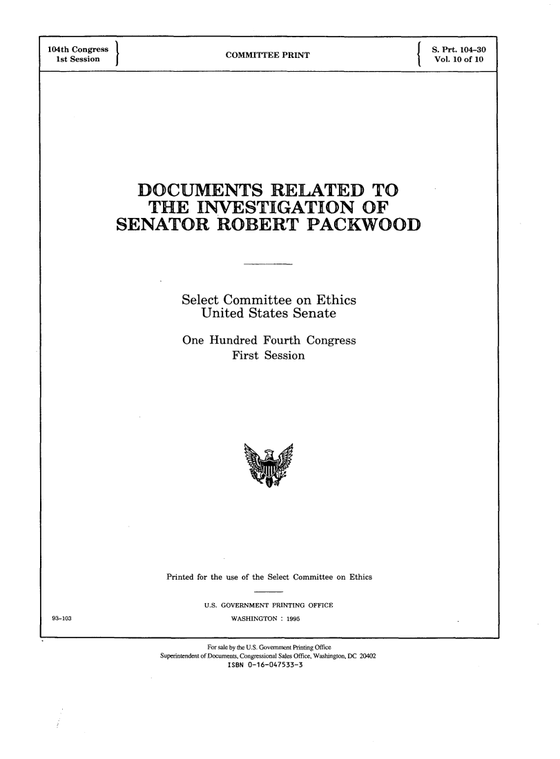 handle is hein.comprint/dmrdsr0001 and id is 1 raw text is: 

104th Congress                    I   P                        S. Prt. 104-30
1st Session ICOMMITEE PRINT                                    Vol. 10 of 10









               DOCUMENTS RELATED TO
               THE INVESTIGATION OF
           SENATOR ROBERT PACKWOOD




                      Select Committee on Ethics
                         United States Senate

                      One Hundred Fourth Congress
                              First Session


Printed for the use of the Select Committee on Ethics

      U.S. GOVERNMENT PRINTING OFFICE
           WASHINGTON : 1995


93-103


        For sale by the U.S. Governmnent Printing Office
Superintendent of Documents, Congressional Sales Office, Washington, DC 20402
           ISBN 0-16-047533-3


