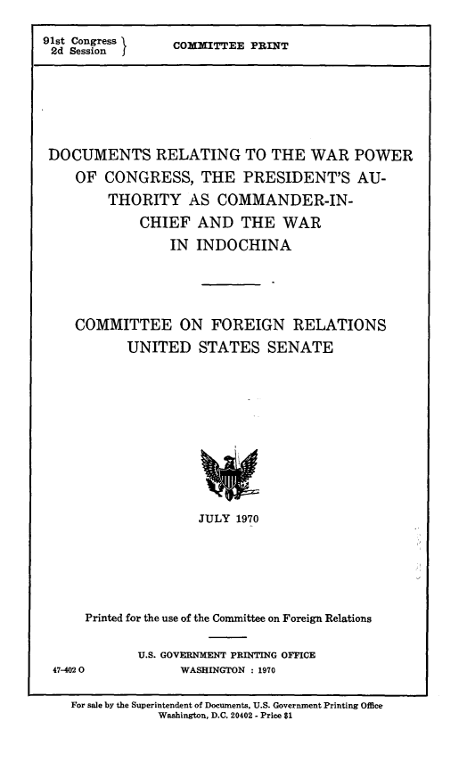 handle is hein.comprint/drwpc0001 and id is 1 raw text is: 91st Congress    COMMITTEE PRINT
2d Session J
DOCUMENTS RELATING TO THE WAR POWER
OF CONGRESS, THE PRESIDENT'S AU-
THORITY AS COMMANDER-IN-
CHIEF AND THE WAR
IN INDOCHINA
COMMITTEE ON FOREIGN RELATIONS
UNITED STATES SENATE
JULY 1970
Printed for the use of the Committee on Foreign Relations

47-4020

U.S. GOVERNMENT PRINTING OFFICE
WASHINGTON : 1970

For sale by the Superintendent of Documents, U.S. Government Printing Office
Washington, D.C. 20402 - Price $1


