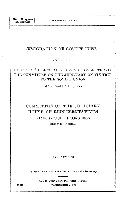 handle is hein.comprint/emsjews0001 and id is 1 raw text is: 



94th Congress
2d Session I


COMMITTEE PRINT


      IEMTGRATION OF SOVIET JEWS




REPORT OF A SPECIAL STUDY SUBCOMMITTEE OF
THE COMMITTEE ON THE JUDICIARY ON ITS TRIP
            TO TIE SOVIET UNION

              MAY 24-JUNE 1, 1975




      COMMITTEE ON THE JUDICIARY
      HOUSE OF REPRESENTATIVES
          NINETY-FOURTH CONGRESS
                 SECOND SESSION








                 JANUARY 1976



       Printed for the use of the Committee on the Judiciary

            U.S. GOVERNMENT PRINTING OFFICE
 56-138          WASHINGTON : 1975


