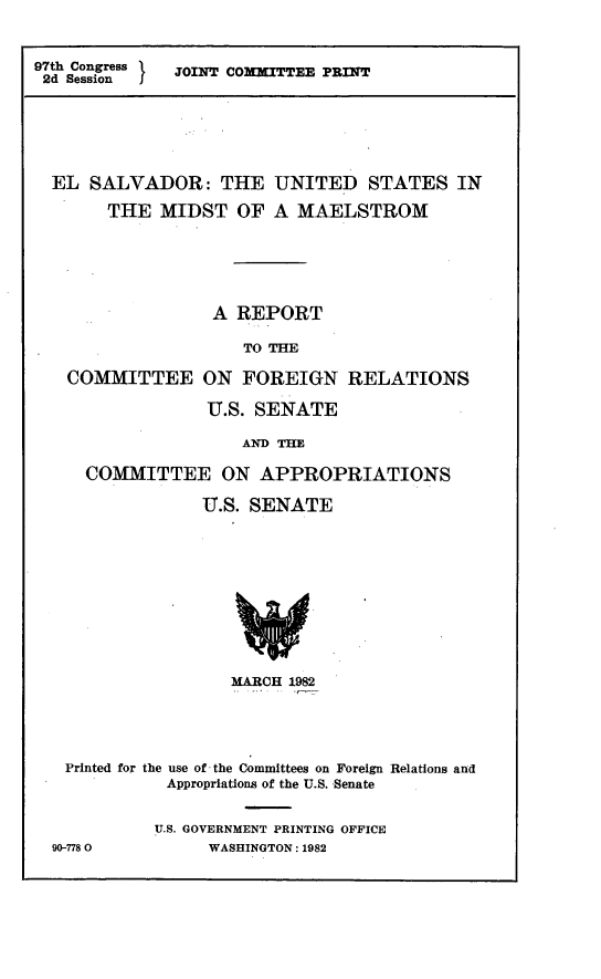 handle is hein.comprint/esusmm0001 and id is 1 raw text is: 97th Congress   JOINT COMMITTEE PRINT
2d Session  J

EL SALVADOR: THE UNITED STATES IN
THE MIDST OF A MAELSTROM
A REPORT
TO THE
COMMITTEE ON FOREIGN RELATIONS
U.S. SENATE
AND THE
COMMITTEE ON APPROPRIATIONS
U.S. SENATE

MARCH 1982
Printed for the use of the Committees on Foreign Relations and
Appropriations of the U.S. Senate
U.S. GOVERNMENT PRINTING OFFICE
90-7780                WASHINGTON: 1982


