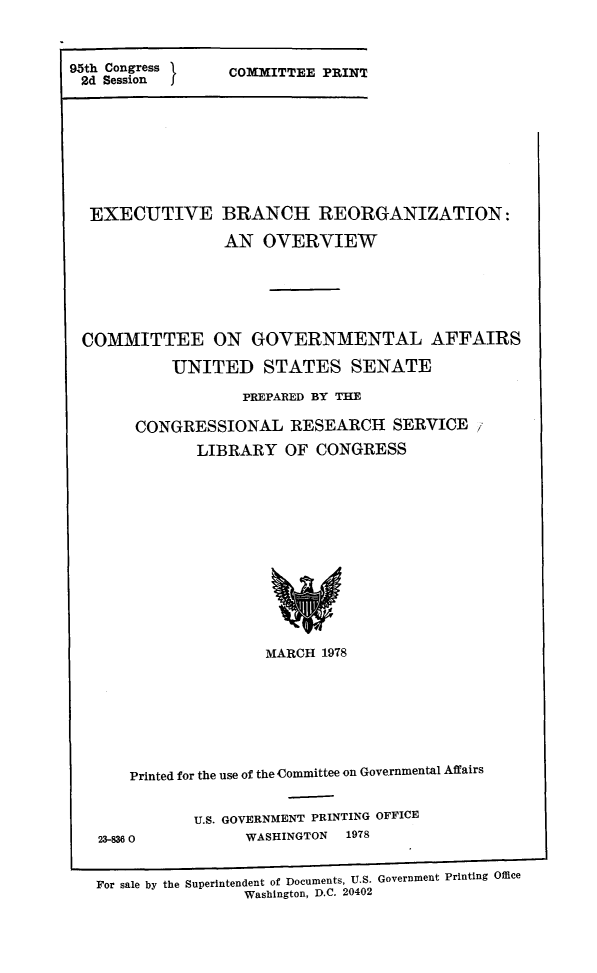 handle is hein.comprint/exbrchog0001 and id is 1 raw text is: 



95th Congress     COMMITTEE PRINT
2d  Session       C


EXECUTIVE BRANCH REORGANIZATION:

                AN  OVERVIEW






COMMITTEE ON GOVERNMENTAL AFFAIRS

          UNITED STATES SENATE

                  PREPARED BY THE

      CONGRESSIONAL RESEARCH SERVICE

             LIBRARY   OF CONGRESS














                    MARCH  1978








     Printed for the use of the Committee on Governmental Affairs


23-836 0


U.S. GOVERNMENT PRINTING OFFICE
      WASHINGTON 1978


For sale by the Superintendent of Documents, U.S. Government Printing Office
                Washington, D.C. 20402



