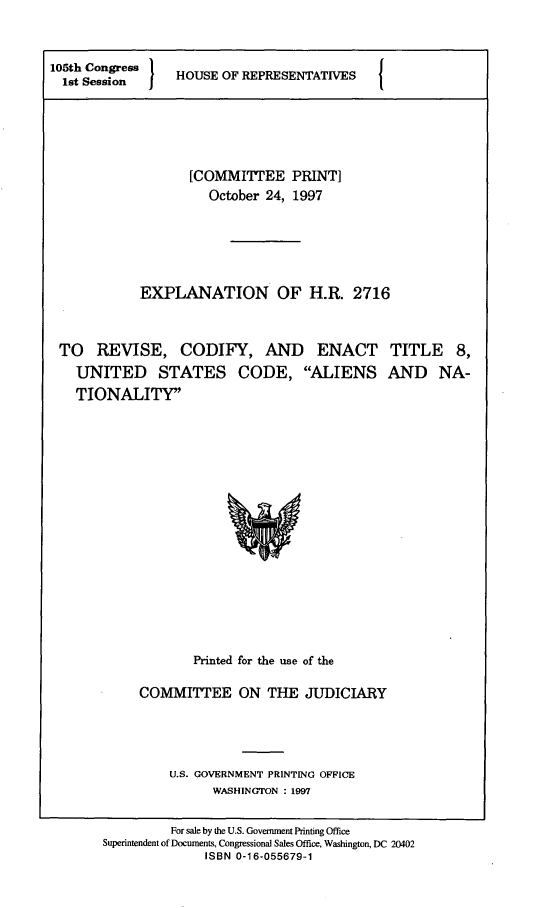 handle is hein.comprint/exphr0001 and id is 1 raw text is: 



105th Seonrs
105th Congress   HOUSE OF REPRESENTATIVES






                   [COMMITTEE PRINT]
                      October 24, 1997






            EXPLANATION OF H.R. 2716



 TO   REVISE, CODIFY, AND ENACT TITLE 8,
    UNITED STATES CODE, ALIENS AND NA-
    TIONALITY


















                    Printed for the use of the

            COMMITEE ON THE JUDICIARY





                U.S. GOVERNMENT PRINTING OFFICE
                      WASHINGTON : 1997


                For sale by the U.S. Government Printing Office
       Superintendent of Documents, Congressional Sales Office, Washington, DC 20402
                     ISBN 0-16-055679-1



