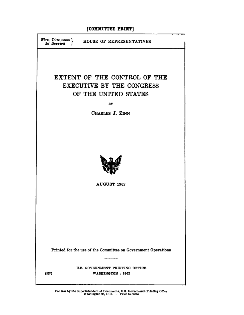 handle is hein.comprint/extcntrl0001 and id is 1 raw text is: 




                   [O0xMrrmT   PRIN]

87TH CONGRESS  HOUSE OF REPRESENTATIVES
  Sd Sesa I






     EXTENT OF THE CONTROL OF THE

         EXECUTIVE BY THE CONGRESS

             OF THE UNITED STATES

                           BY

                    CHARLES J. ZINN


                     AUGUST 1962













   Printed for the use of the Committee on Government Operations



             U.S. GOVERNMENT PRINTING OFFICE
87570              WASHINGTON : 1962


For sak by the Superintendent of Documents, U.S. Government Printing Office
            Washington 25, D.C. - Price 15 cents


