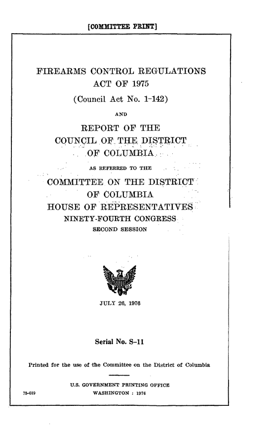 handle is hein.comprint/facra0001 and id is 1 raw text is: [COMMITTEE PRINT]

FIREARMS CONTROL REGULATIONS
ACT OF 1975
(Council Act No. 1-142)
AND
REPORT OF THE
COUNCIL OF THE. DISTRICT
OF COLUMBIA
AS REFERRED TO THE
COMMITTEE ON THE DISTRICT
OF COLUMBIA
HOUSE OF REPRESENTATIVES
NINETY-FOURTH CONGRESS
SECOND SESSION
JULY 26, 1976
Serial No. S-11
Printed for the use of the Committee on the District of Columbia
U.S. GOVERNMENT PRINTING OFFICE
75-019            WASHINGTON : 1976


