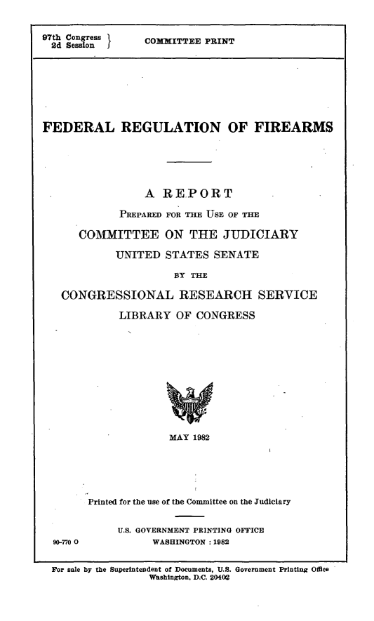 handle is hein.comprint/fedrfa0001 and id is 1 raw text is: 97th Congress
2d Session

COMMITTEE PRINT

FEDERAL REGULATION OF FIREARMS
A REPORT
PREPARED FOR THE USE OF THE
COMMITTEE ON THE JUDICIARY
UNITED STATES SENATE
BY THE
CONGRESSIONAL RESEARCH SERVICE
LIBRARY OF CONGRESS
MAY 1982

90-770 0

Printed for the use of the Committee on the Judiciary
U.S. GOVERNMENT PRINTING OFFICE
WASHINGTON : 1982

For sale by the Superintendent of Documents, U.S. Government Printing Office
Washington, D.C. 2G400


