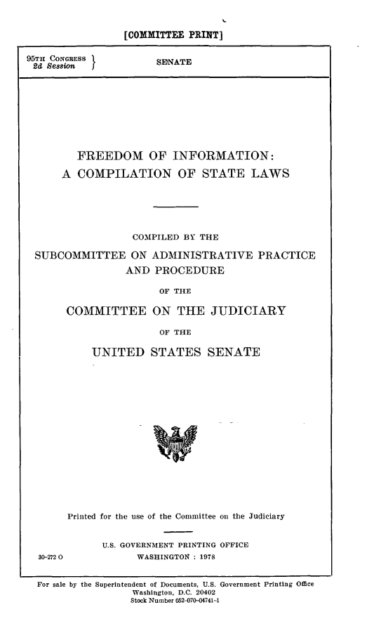 handle is hein.comprint/ficsl0001 and id is 1 raw text is: 


[COMMITTEE PRINT]


95TH CONGRESS
2d  Bession J


SDNATE


       FREEDOM OF INFORMATION:

     A COMPILATION OF STATE LAWS






                 COMPILED BY THE

SUBCOMMITTEE ON ADMINISTRATIVE PRACTICE

                AND  PROCEDURE

                      OF THE

      COMMITTEE ON THE JUDICIARY

                      OF THE


    UNITED STATES SENATE


















Printed for the use of the Committee on the Judiciary


30-272 0


U.S. GOVERNMENT PRINTING OFFICE
      WASHINGTON : 1978


For sale by the Superintendent of Documents, U.S. Government Printing Office
                 Washington, D.C. 20402
                 Stock Number 052-070-04741-1


