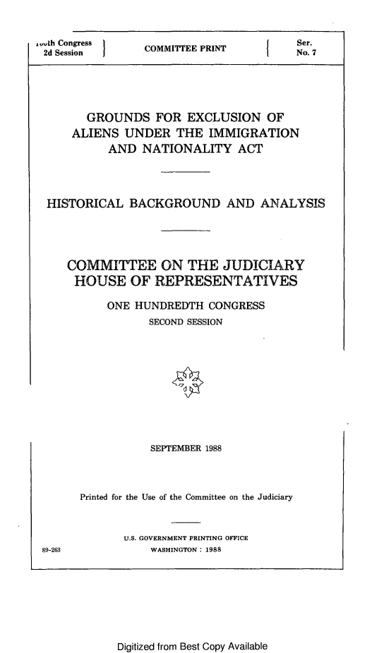handle is hein.comprint/grexalim0001 and id is 1 raw text is: 


, th Congress
2d Session


COMMITTEE PRINT


Ser.
No. 7


       GROUNDS FOR EXCLUSION OF
     ALIENS UNDER THE IMMIGRATION
          AND NATIONALITY ACT





 HISTORICAL BACKGROUND AND ANALYSIS






    COMMITTEE ON THE JUDICIARY
    HOUSE OF REPRESENTATIVES

          ONE HUNDREDTH CONGRESS
                 SECOND SESSION












                 SEPTEMBER 1988




      Printed for the Use of the Committee on the Judiciary



             U.S. GOVERNMENT PRINTING OFFICE
89-263           WASHINGTON: 1988


Digitized from Best Copy Available


