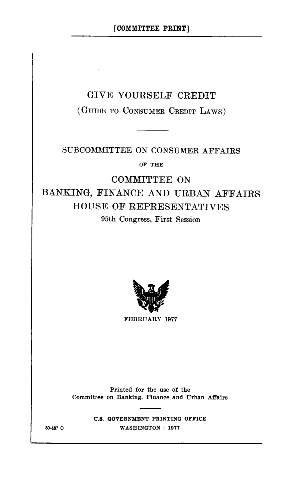handle is hein.comprint/gvyoscrd0001 and id is 1 raw text is: 

[COMMITTEE PRINT]


         GIVE YOURSELF CREDIT

       (GUIDE TO CONSUMER CREDIT LAWS)




    SUBCOMMITTEE ON CONSUMER AFFAIRS
                    OF THE

              COMMITTEE ON
BANKING, FINANCE AND URBAN AFFAIRS
      HOUSE OF REPRESENTATIVES
            95th Congress, First Session


80-587 0


           FEBRUARY 1977







        Printed for the use of the
Committee on Banking, Finance and Urban Affairs

    U.S. GOVERNMENT PRINTING OFFICE
          WASHINGTON : 1977


