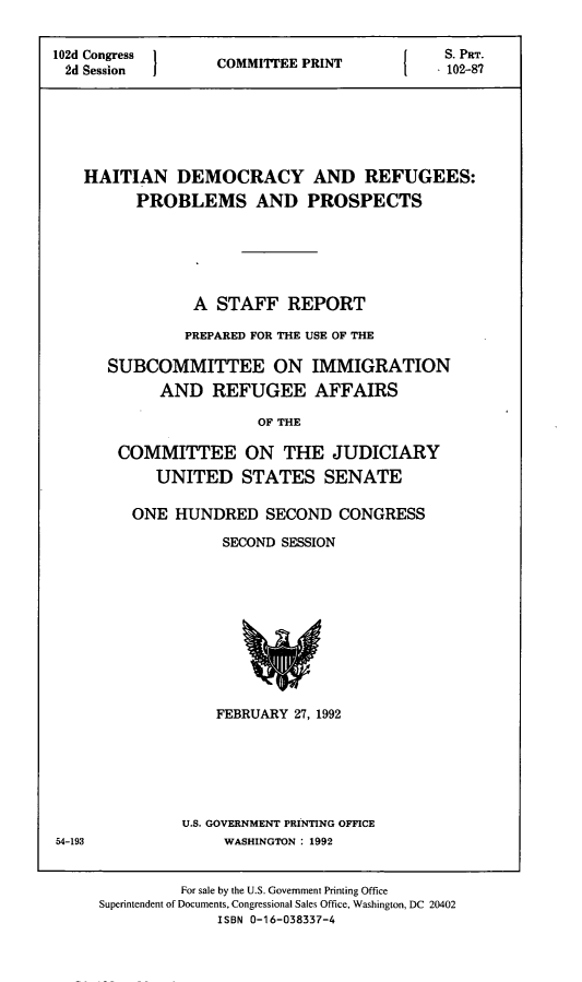 handle is hein.comprint/hdrpp0001 and id is 1 raw text is: 


102d Congress      C        P               S. PRT.
2d Session  1COMMITEE PRINT  1  102-87






   HAITIAN DEMOCRACY AND REFUGEES:
         PROBLEMS AND PROSPECTS






                A  STAFF   REPORT

                PREPARED FOR THE USE OF THE

      SUBCOMMITTEE ON IMMIGRATION
            AND   REFUGEE AFFAIRS

                       OF THE

       COMMITTEE ON THE JUDICIARY
            UNITED   STATES SENATE


ONE  HUNDRED   SECOND  CONGRESS

          SECOND SESSION











          FEBRUARY 27, 1992






      U.S. GOVERNMENT PRINTING OFFICE
          WASHINGTON : 1992


54-193


         For sale by the U.S. Government Printing Office
Superintendent of Documents, Congressional Sales Office, Washington, DC 20402
             ISBN 0-16-038337-4


