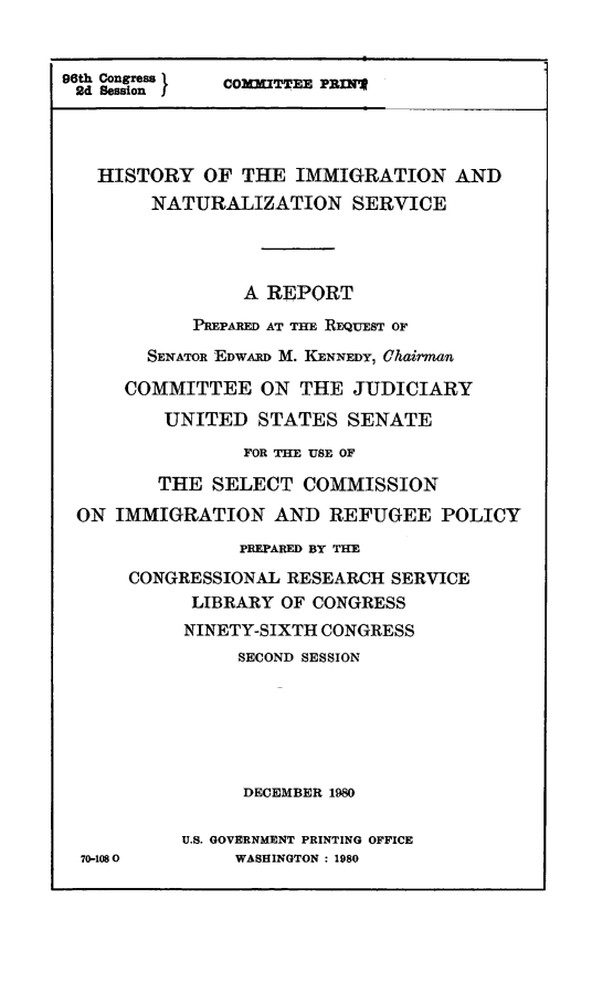 handle is hein.comprint/hsimnatusv0001 and id is 1 raw text is: 


96th Congress I COMMITTEE PREIN
2d Session J




   HISTORY OF THE IMMIGRATION AND
        NATURALIZATION SERVICE




                 A REPORT
            PREPARED AT THE REQUEST OF

        SENATOR EDWARD M. KENNEDY, Cha 'man

      COMMITTEE ON THE JUDICIARY
         UNITED STATES SENATE
                 FOR THE USE OF

         THE SELECT COMMISSION

 ON IMMIGRATION AND REFUGEE POLICY
                PREPARED BY THE

      CONGRESSIONAL RESEARCH SERVICE
            LIBRARY OF CONGRESS
            NINETY-SIXTH CONGRESS
                SECOND SESSION






                DECEMBER 1980

           U.S. GOVERNMENT PRINTING OFFICE
  70-1080       WASHINGTON : 1980


