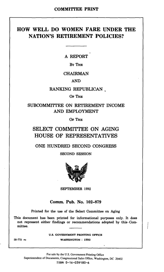 handle is hein.comprint/hwwfun0001 and id is 1 raw text is: 
COMMITTEE PRINT


HOW WELL DO WOMEN FARE UNDER THE
     NATION'S RETIREMENT POLICIES?



                     A REPORT

                       By THE

                    CHAIRMAN
                        AND


          RANKING   REPUBLICAN,
                  OF THE

SUBCOMMITTEE ON RETIREMENT INCOME
           AND   EMPLOYMENT

                  OF THE


        SELECT COMMITTEE ON AGING
        HOUSE OF REPRESENTATIVES

        ONE HUNDRED SECOND CONGRESS
                    SECOND SESSION







                    SEPTEMBER  1992


                Comm.  Pub. No. 102-879

        Printed for the use of the Select Committee on Aging
This document has been printed for informational purposes only. It does
  not represent either findings or recommendations adopted by this- Com-
  mittee.

               U.S. GOVERNMENT PRINTING OFFICE
58-773 a            WASHINGTON : 1992


          For sale by the U.S. Government Printing Office
Superintendent of Documents, Congressional Sales Office, Washington, DC 20402
              ISBN 0-16-039180-6


I


