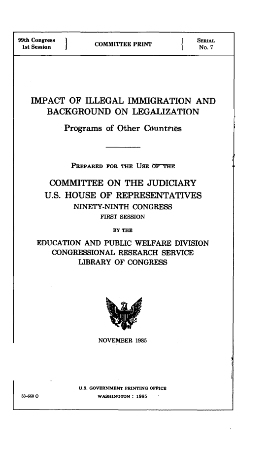handle is hein.comprint/imilebkle0001 and id is 1 raw text is: 



99th Congress   COMMIEE PRINT         SERIAL
1st Session                       IE PNo. 7






   IMPACT OF ILLEGAL IMMIGRATION AND
      BACKGROUND ON LEGALIZATION

          Programs of Other Cnuntries



          PREPARED FOR THE USE DT-'HE

       COMMITTEE ON THE JUDICIARY
       U.S. HOUSE OF REPRESENTATIVES
            NINETY-NINTH CONGRESS
                 FIRST SESSION
                    BY THE
    EDUCATION AND PUBLIC WELFARE DISION
       CONGRESSIONAL RESEARCH SERVICE
             LIBRARY OF CONGRESS


    NOVEMBER 1985





U.S. GOVERNMENT PRINTING OFFICE
    WASHINGTON: 1985


53-6600



