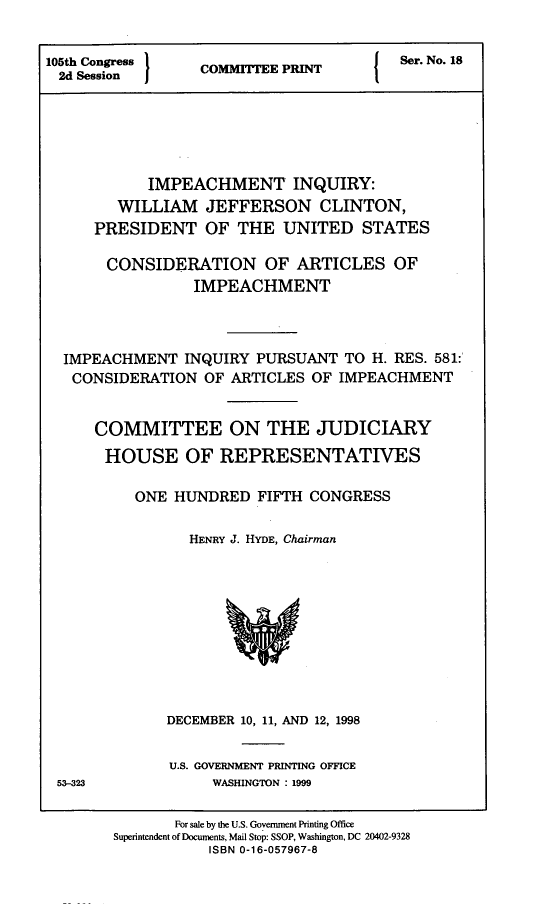 handle is hein.comprint/impinqy0001 and id is 1 raw text is: 


105th Congress    C                     Ser. No. 18
     2d  SesionCOMMITTEE   PRINT
 2d Session






            IMPEACHMENT INQUIRY:
        WILLIAM   JEFFERSON CLINTON,
     PRESIDENT OF THE UNITED STATES

       CONSIDERATION OF ARTICLES OF
                 IMPEACHMENT




  IMPEACHMENT   INQUIRY PURSUANT  TO H. RES. 581:
  CONSIDERATION   OF ARTICLES OF IMPEACHMENT


      COMMITTEE ON THE JUDICIARY

      HOUSE OF REPRESENTATIVES

          ONE  HUNDRED  FIFTH CONGRESS


                HENRY J. HYDE, Chairman











              DECEMBER 10, 11, AND 12, 1998


              U.S. GOVERNMENT PRINTING OFFICE


53-323


WASHINGTON : 1999


       For sale by the U.S. Government Printing Office
Superintendent of Documents, Mail Stop: SSOP, Washington, DC 20402-9328
           ISBN 0-16-057967-8


