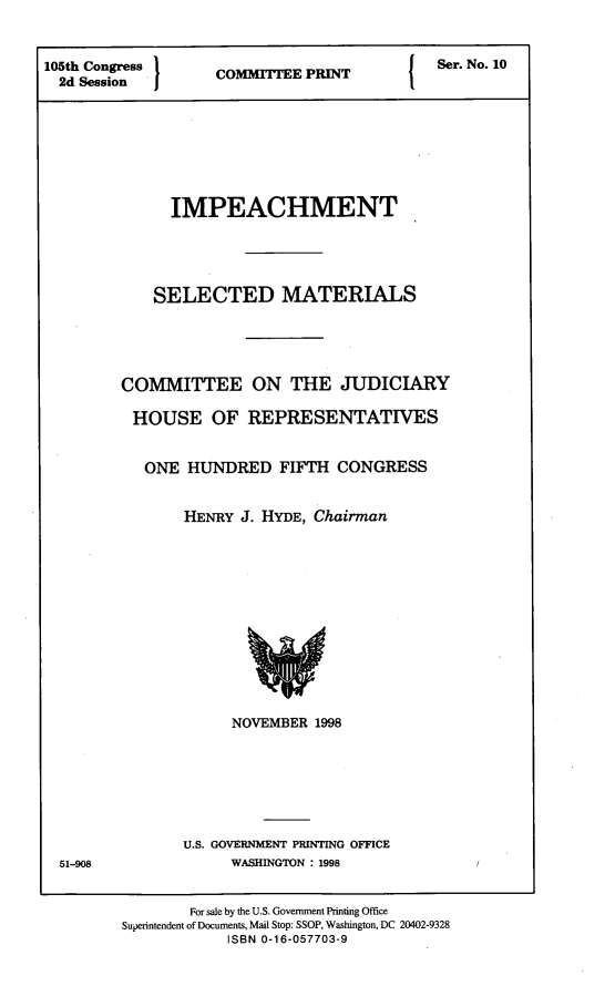 handle is hein.comprint/impslmt0001 and id is 1 raw text is: 


105th Congress     C         PR(TSer. No.10
  2d Session








              IMPEACHMENT





            SELECTED MATERIALS





        COMMITTEE ON THE JUDICIARY

          HOUSE   OF  REPRESENTATIVES


          ONE   HUNDRED   FIFTH CONGRESS


               HENRY J. HYDE, Chairman













                     NOVEMBER 1998







               U.S. GOVERNMENT PRINTING OFFICE
  51-908            WASHINGTON : 1998


                For sale by the U.S. Government Printing Office
         Superintendent of Documents, Mail Stop: SSOP, Washington, DC 20402-9328
                    ISBN 0-16-057703-9



