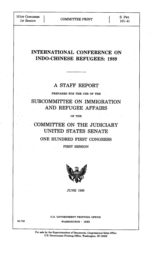 handle is hein.comprint/incnfin0001 and id is 1 raw text is: 


101ST CONGRESS     C                         S. PaT.
  1st Session  COMMITEE PRINT   101-41








       INTERNATIONAL CONFERENCE ON
       INDO-CHINESE REFUGEES: 1989






                A  STAFF   REPORT

                PREPARED FOR THE USE OF THE

       SUBCOMMITTEE ON IMMIGRATION
             AND   REFUGEE AFFAIRS

                        OF THE

        COMMITTEE ON THE JUDICIARY
            UNITED STATES SENATE


ONE  HUNDRED   FIRST  CONGRESS

          FIRST SESSION











            JUNE 1989






    U.S. GOVERNMENT PRINTING OFFICE
         WASHINGTON: 1989


99-739


For sale by the Superintendent of Documents, Congressional Sales Office
    U.S. Government Printing Office, Washington, DC 20402


