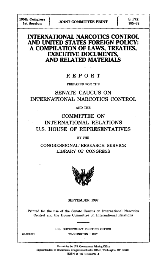 handle is hein.comprint/inncusf0001 and id is 1 raw text is: 


105th Congress I                           S. PRr.
1st Session     JOINT COMMTTEE PRINT       105-32


   INTERNATIONAL NARCOTICS CONTROL
   AND   UNITED   STATES   FOREIGN POLICY:
   A  COMPILATION OF LAWS, TREATIES,
           EXECUTIVE DOCUMENTS,
           AND  RELATED MATERIALS


                   REPORT
                   PREPARED FOR THE

              SENATE CAUCUS ON
    INTERNATIONAL NARCOTICS CONTROL
                      AND THE

                 COMMITTEE ON
          INTERNATIONAL RELATIONS
       U.S. HOUSE   OF  REPRESENTATIVES
                       BY THE
        CONGRESSIONAL   RESEARCH   SERVICE
               LIBRARY OF CONGRESS









                   SEPTEMBER 1997

   -Printed for the use of the Senate Caucus on International Narcotics
      Control and the House Committee on International Relations


              U.S. GOVERNMENT PRINTING OFFICE
 38-953CC          WASHINGTON : 1997

               For sale by the U.S. Government Printing Office
       Superintendent of Documents, Congressional Sales Office, Washington, DC 20402
                   ISBN 0-16-055526-4


