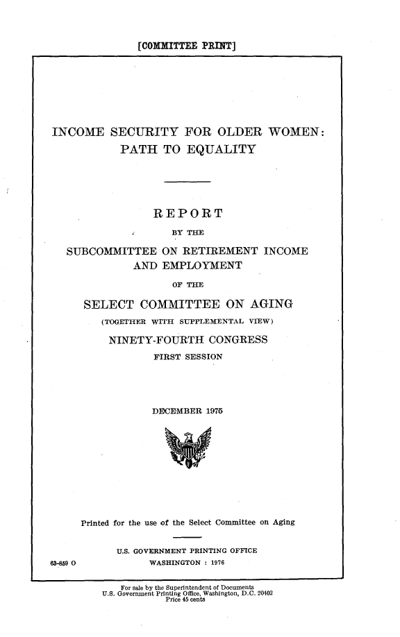 handle is hein.comprint/inseoldw0001 and id is 1 raw text is: 



               [COMMITTEE PRINT]









INCOME SECURITY FOR OLDER WOMEN:

            PATH TO EQUALITY







                  REPORT

                     BY THE

   SUBCOMMITTEE ON RETIREMENT INCOME
              AND EMPLOYMENT

                     OF THE


SELECT COMMITTEE ON AGING

    (TOGETnR WITH SUPPLEMENTAL VIEW)

    NINETY-FOURTH CONGRESS

             FIRST SESSION





             DE9CEMBER 1975












Printed for the use of the Select Committee on Aging


U.S. GOVERNMENT PRINTING OFFICE
      WASHINGTON : 1976


63-859 0


   For sale by the Superintendent of Documents
U.S. Goverrnent Printing Office, Washington, D.C. 20402
           Price 45 cents


