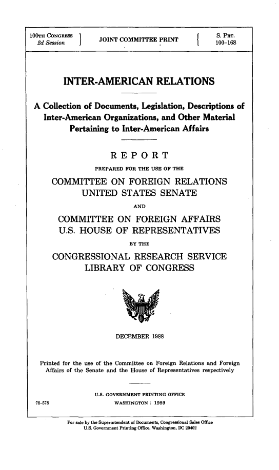 handle is hein.comprint/intamrel0001 and id is 1 raw text is: 100TH CONGRESS 1                                I    S. PT.
2d Session        JOINT COMMITTEE PRINT            100-168
INTER-AMERICAN RELATIONS
A Collection of Documents, Legislation, Descriptions of
Inter-American Organizations, and Other Material
Pertaining to Inter-American Affairs
REPORT
PREPARED FOR THE USE OF THE
COMMITTEE ON FOREIGN RELATIONS
UNITED STATES SENATE
AND
COMMITTEE ON FOREIGN AFFAIRS
U.S. HOUSE OF REPRESENTATIVES
BY THE
CONGRESSIONAL RESEARCH SERVICE
LIBRARY OF CONGRESS
DECEMBER 1988
Printed for the use of the Committee on Foreign Relations and Foreign
Affairs of the Senate and the House of Representatives respectively
U.S. GOVERNMENT PRINTING OFFICE
78-578                WASHINGTON: 1989
For sale by the Superintendent of Documents, Congressional Sales Office
U.S. Government Printing Office, Washington, DC 20402


