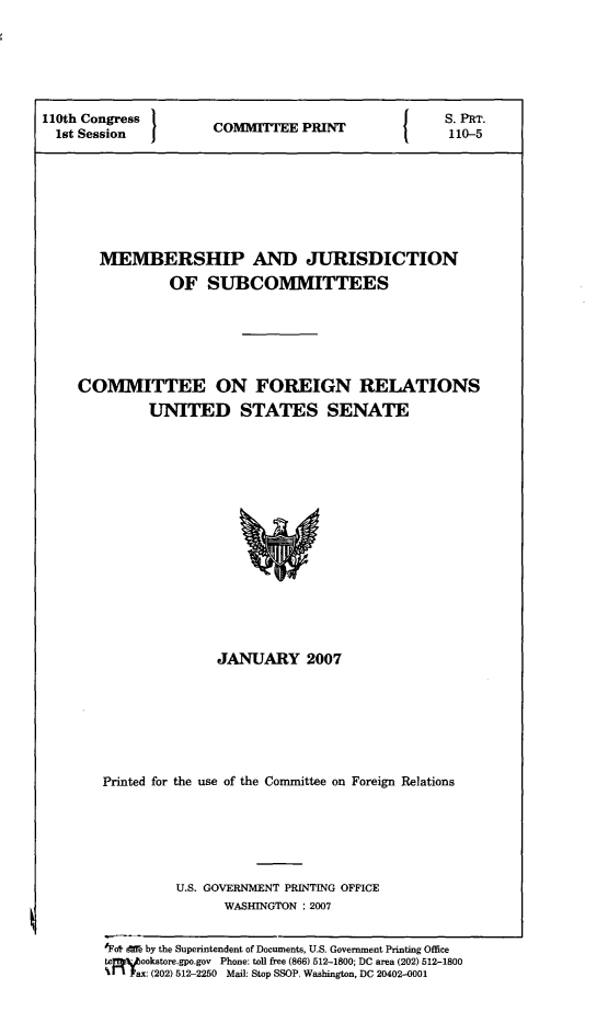 handle is hein.comprint/mbrshpj0001 and id is 1 raw text is: 






110th Congress }                 P                 S. PRT.
  1st Session 1 COMITTEE P   110-5








       MEMBERSHIP AND JURISDICTION
                OF SUBCOMMITTEES






     COMMITTEE ON FOREIGN RELATIONS
              UNITED STATES SENATE


               JANUARY 2007







Printed for the use of the Committee on Foreign Relations






         U.S. GOVERNMENT PRINTING OFFICE
               WASHINGTON : 2007


1Fo& de by the Superintendent of Documents, U.S. Government Printing Office
te - ookstore.gpo.gov Phone: toll free (866) 512-1800; DC area (202) 512-1800
%t  ax: (202) 512-2250 Mail: Stop SSOP, Washington, DC 20402-0001


