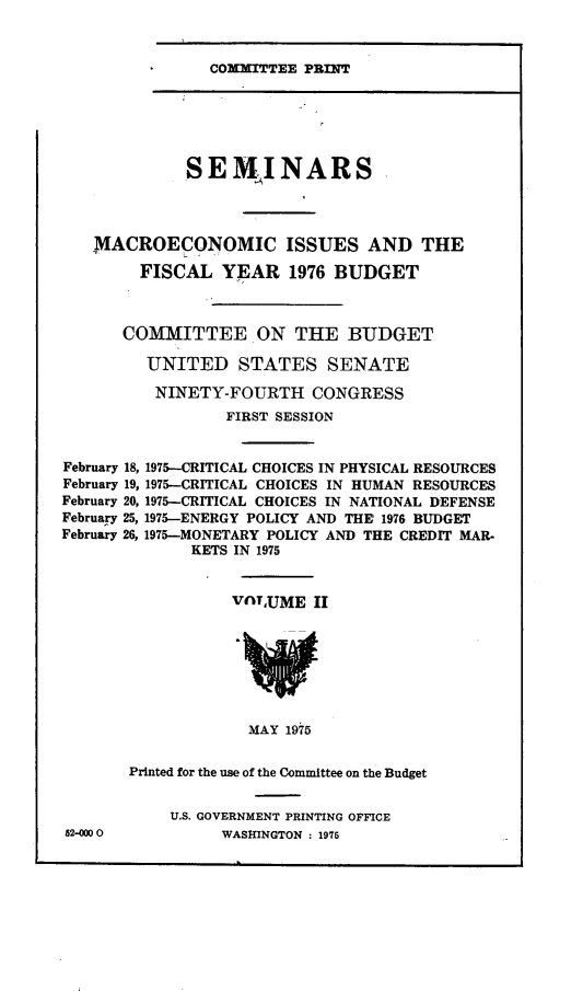 handle is hein.comprint/mcreciss0001 and id is 1 raw text is: 


COMMITTEE PRINT


             SEMINARS




   MACROECONOMIC ISSUES AND THE

        FISCAL YEAR 1976 BUDGET



      COMMITTEE ON THE BUDGET

         UNITED STATES SENATE

         NINETY-FOURTH CONGRESS
                 FIRST SESSION


February 18, 1975--CRITICAL CHOICES IN PHYSICAL RESOURCES
February 19, 1975-CRITICAL CHOICES IN HUMAN RESOURCES
February 20, 1975-CRITICAL CHOICES IN NATIONAL DEFENSE
February 25, 1975-ENERGY POLICY AND THE 1976 BUDGET
February 26, 1975-MONETARY POLICY AND THE CREDIT MAR-
              KETS IN 1975


                  VnyUME II







                    MAY 1975


       Printed for the use of the Committee on the Budget


U.S. GOVERNMENT PRINTING OFFICE
     WASHINGTON : 1975


52-Ow 0


