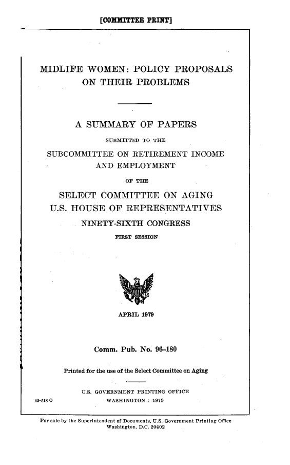 handle is hein.comprint/midlfwm0001 and id is 1 raw text is: 
[COMMITTEE PRINT]


MIDLIFE WOMEN: POLICY PROPOSALS
           ON THEIR PROBLEMS




         A SUMMARY OF PAPERS

                SUBMITTED TO THE

   SUBCOMMITTEE ON RETIREMENT INCOME
              AND EMPLOYMENT

                    OF TIE

     SELECT COMMITTEE ON AGING
   U.S. HOUSE OF REPRESENTATIVES

          NINETY-SIXTH CONGRESS
                  FIRST SESSION








                  APRIL 1979



             Comm. Pub. No. 96-180

      Printed for the use of the Select Committee on Aging

          U.S. GOVERNMENT PRINTING OFFICE
43-5180         WASHINGTON : 1979

For sale by the Superintendent of Documents, U.S. Government Printing Office
                Washington. D.C. 20402


