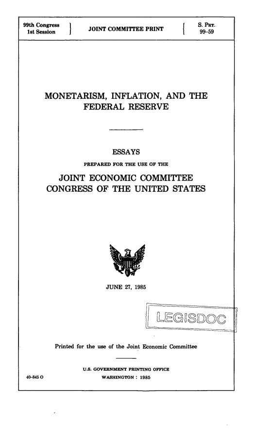 handle is hein.comprint/mifedr0001 and id is 1 raw text is: 


99th Congress                               S. PRT.
1st Session I   JOINT COMMITTEE PRINT   1   99-59









     MONETARISM, INFLATION, AND THE
               FEDERAL RESERVE






                      ESSAYS

               PREPARED FOR THE USE OF THE


   JOINT   ECONOMIC COMMITTEE
CONGRESS OF THE UNITED STATES














               JUNE 27, 1985








  Printed for the use of the Joint Economic Committee


         U.S. GOVERNMENT PRINTING OFFICE
              WASHINGTON: 1985


40-945 0


