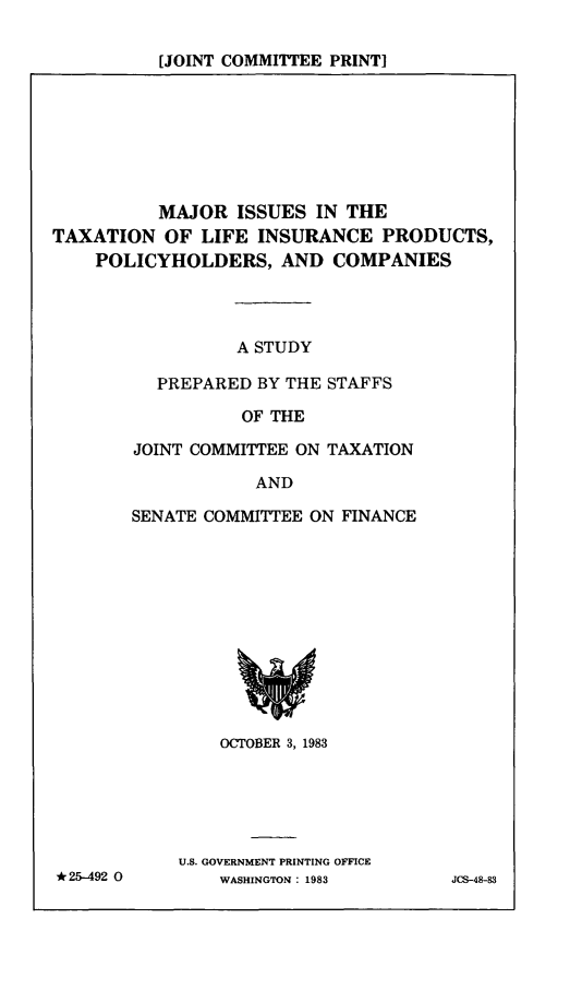 handle is hein.comprint/mitlip0001 and id is 1 raw text is: [JOINT COMMITTEE PRINT]

MAJOR ISSUES IN THE
TAXATION OF LIFE INSURANCE PRODUCTS,
POLICYHOLDERS, AND COMPANIES
A STUDY
PREPARED BY THE STAFFS
OF THE

JOINT COMMITTEE ON TAXATION
AND
SENATE COMMITTEE ON FINANCE

OCTOBER 3, 1983
U.S. GOVERNMENT PRINTING OFFICE
WASHINGTON: 1983

* 25-492 0

JCS-48-83


