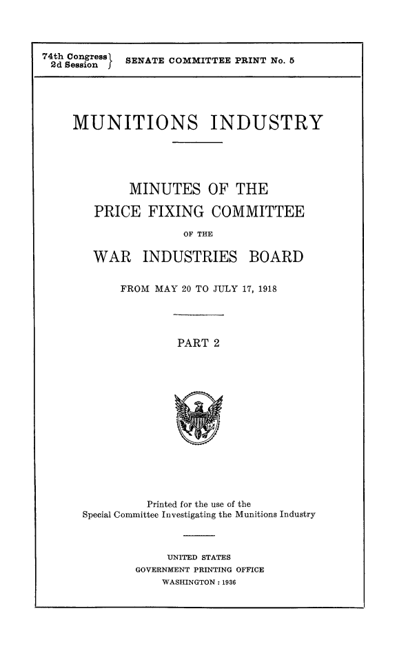 handle is hein.comprint/mnmnprxtw0001 and id is 1 raw text is: 




74th Congress SENATE COMMITTEE PRINT No. 5
2d Session j


MUNITIONS INDUSTRY






        MINUTES OF THE

   PRICE   FIXING COMMITTEE

                OF THE

   WAR INDUSTRIES BOARD


FROM MAY 20 TO JULY 17, 1918


PART 2


          Printed for the use of the
Special Committee Investigating the Munitions Industry



             UNITED STATES
        GOVERNMENT PRINTING OFFICE
            WASHINGTON: 1936


