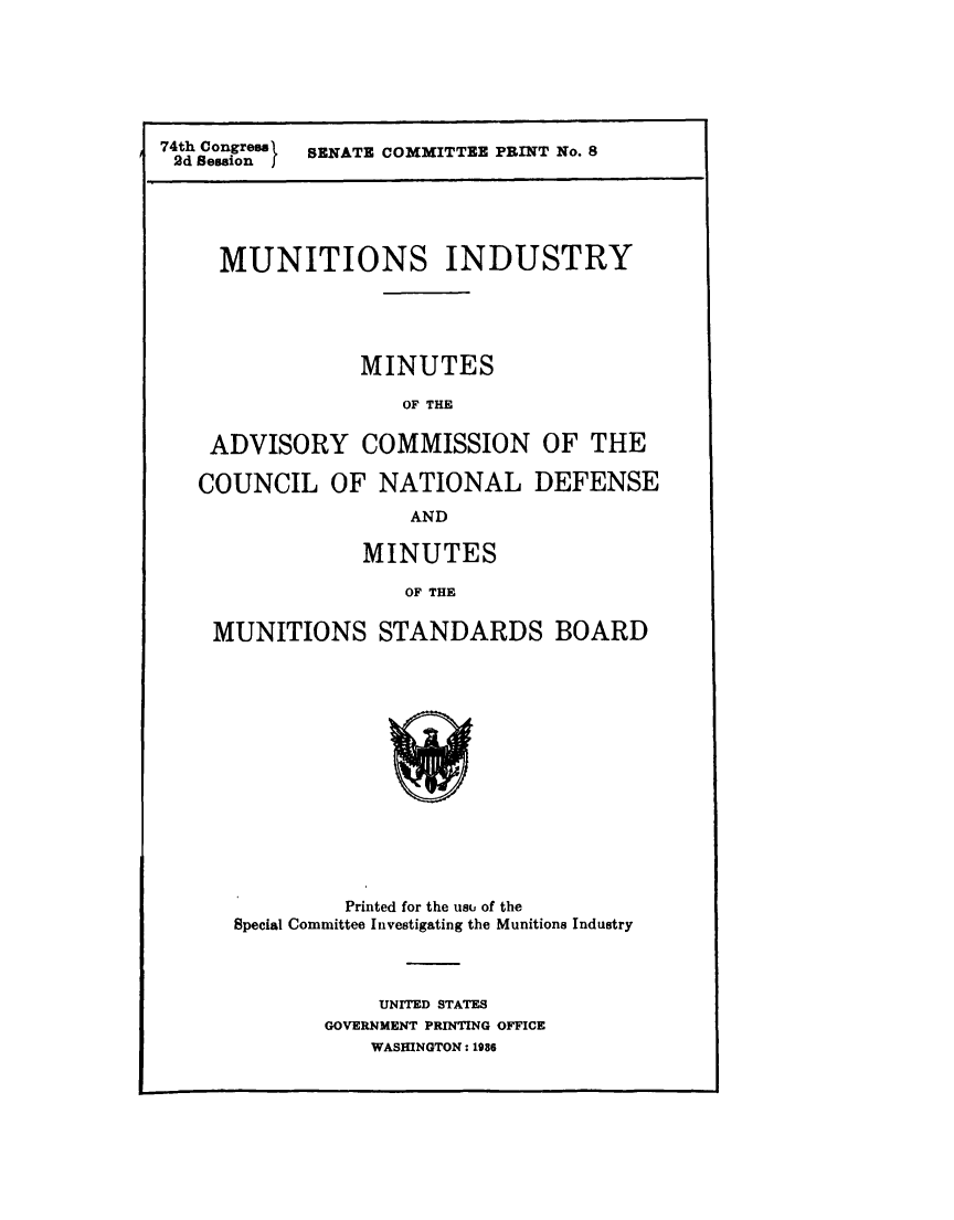 handle is hein.comprint/mntiadvs0001 and id is 1 raw text is: 






74th Congress  SENATE COMMITTEE PRINT No. 8
2d Session f


  MUNITIONS INDUSTRY





             MINUTES

                OF THE

 ADVISORY COMMISSION OF THE

COUNCIL OF NATIONAL DEFENSE
                 AND

             MINUTES

                 OF THE

 MUNITIONS STANDARDS BOARD


         Printed for the us# of the
Special Committee Investigating the Munitions Industry



            UNITED STATES
       GOVERNMENT PRINTING OFFICE
           WASHINGTON: 1986


